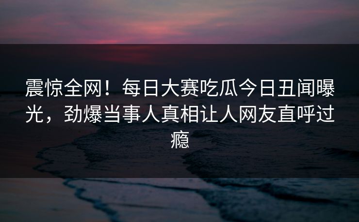 震惊全网！每日大赛吃瓜今日丑闻曝光，劲爆当事人真相让人网友直呼过瘾
