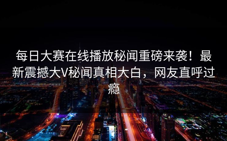 每日大赛在线播放秘闻重磅来袭！最新震撼大V秘闻真相大白，网友直呼过瘾