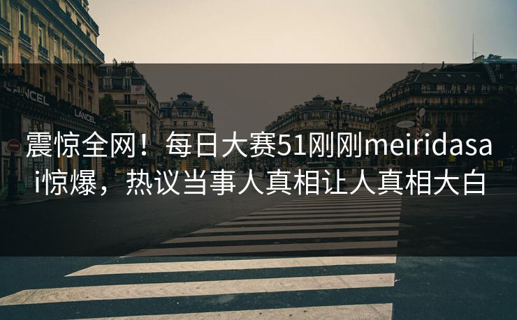 震惊全网！每日大赛51刚刚meiridasai惊爆，热议当事人真相让人真相大白