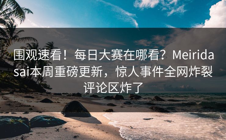 围观速看！每日大赛在哪看？Meiridasai本周重磅更新，惊人事件全网炸裂评论区炸了