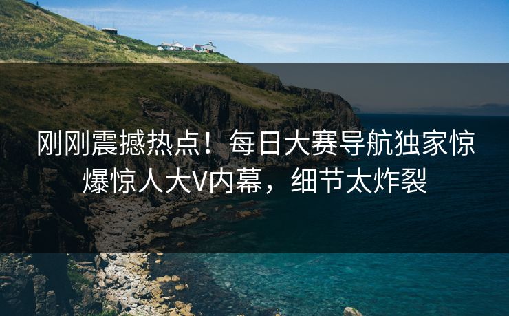 刚刚震撼热点！每日大赛导航独家惊爆惊人大V内幕，细节太炸裂