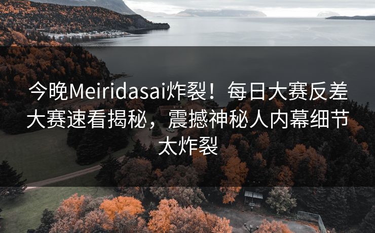 今晚Meiridasai炸裂！每日大赛反差大赛速看揭秘，震撼神秘人内幕细节太炸裂