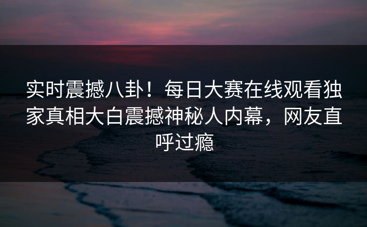 实时震撼八卦！每日大赛在线观看独家真相大白震撼神秘人内幕，网友直呼过瘾