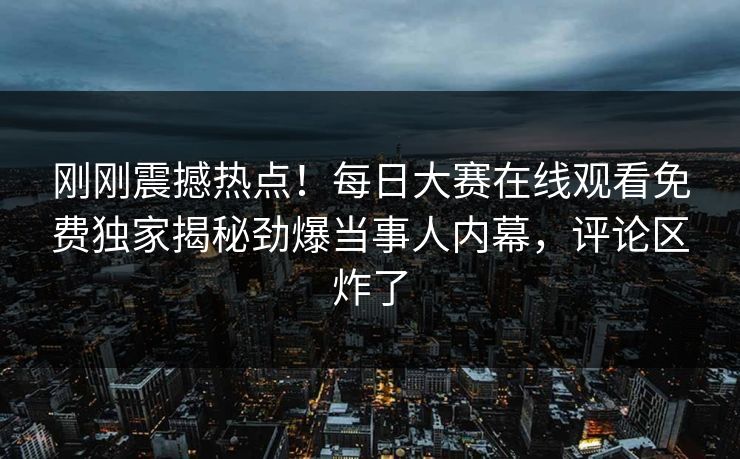 刚刚震撼热点！每日大赛在线观看免费独家揭秘劲爆当事人内幕，评论区炸了