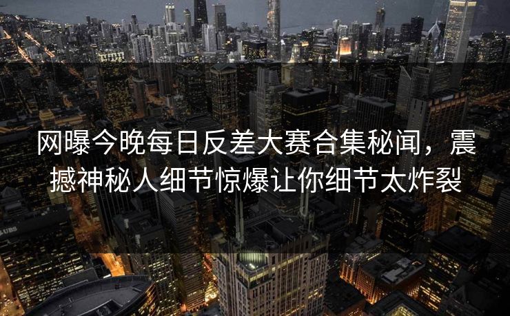 网曝今晚每日反差大赛合集秘闻，震撼神秘人细节惊爆让你细节太炸裂