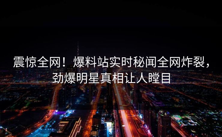 震惊全网！爆料站实时秘闻全网炸裂，劲爆明星真相让人瞠目