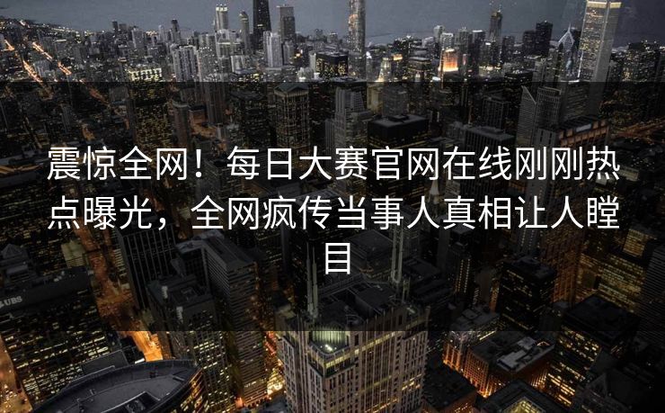 震惊全网！每日大赛官网在线刚刚热点曝光，全网疯传当事人真相让人瞠目