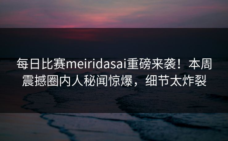 每日比赛meiridasai重磅来袭！本周震撼圈内人秘闻惊爆，细节太炸裂