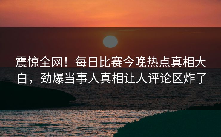 震惊全网！每日比赛今晚热点真相大白，劲爆当事人真相让人评论区炸了