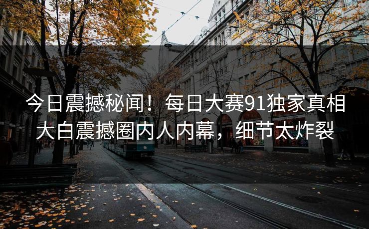 今日震撼秘闻！每日大赛91独家真相大白震撼圈内人内幕，细节太炸裂
