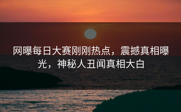 网曝每日大赛刚刚热点，震撼真相曝光，神秘人丑闻真相大白