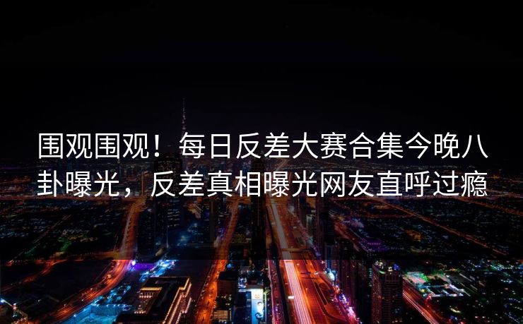 围观围观！每日反差大赛合集今晚八卦曝光，反差真相曝光网友直呼过瘾