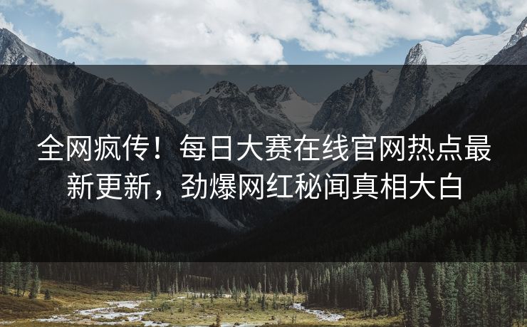 全网疯传！每日大赛在线官网热点最新更新，劲爆网红秘闻真相大白