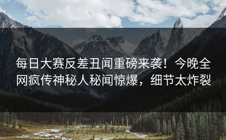 每日大赛反差丑闻重磅来袭！今晚全网疯传神秘人秘闻惊爆，细节太炸裂