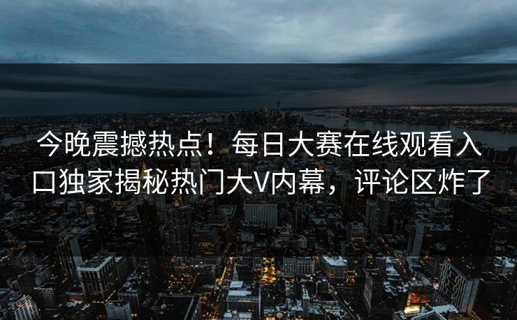 今晚震撼热点！每日大赛在线观看入口独家揭秘热门大V内幕，评论区炸了