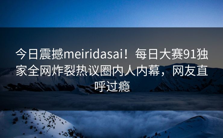 今日震撼meiridasai！每日大赛91独家全网炸裂热议圈内人内幕，网友直呼过瘾