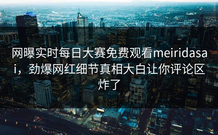 网曝实时每日大赛免费观看meiridasai，劲爆网红细节真相大白让你评论区炸了