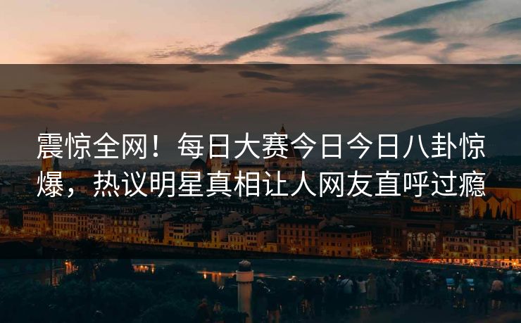 震惊全网！每日大赛今日今日八卦惊爆，热议明星真相让人网友直呼过瘾