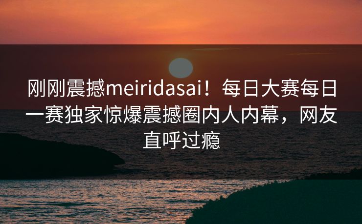 刚刚震撼meiridasai！每日大赛每日一赛独家惊爆震撼圈内人内幕，网友直呼过瘾