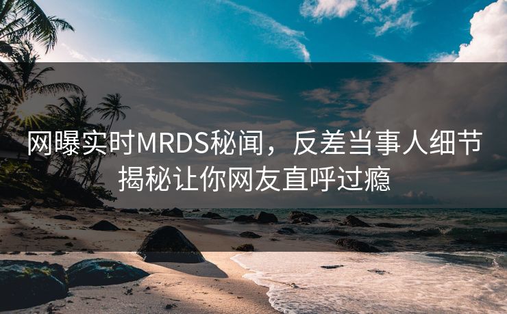 网曝实时MRDS秘闻，反差当事人细节揭秘让你网友直呼过瘾