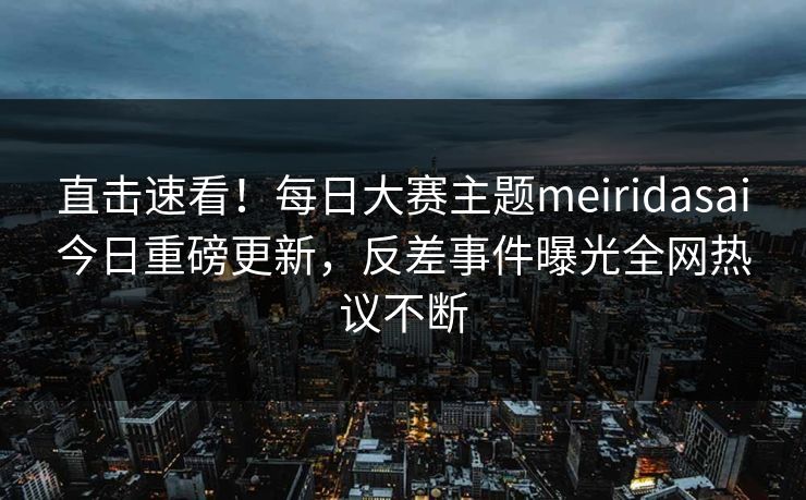直击速看！每日大赛主题meiridasai今日重磅更新，反差事件曝光全网热议不断