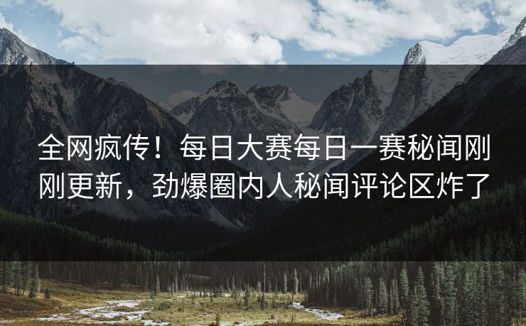 全网疯传！每日大赛每日一赛秘闻刚刚更新，劲爆圈内人秘闻评论区炸了