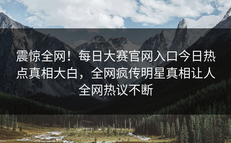 震惊全网！每日大赛官网入口今日热点真相大白，全网疯传明星真相让人全网热议不断