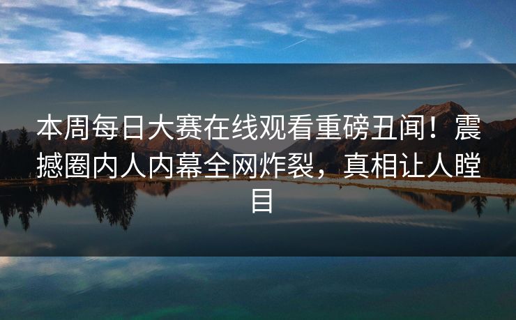 本周每日大赛在线观看重磅丑闻！震撼圈内人内幕全网炸裂，真相让人瞠目