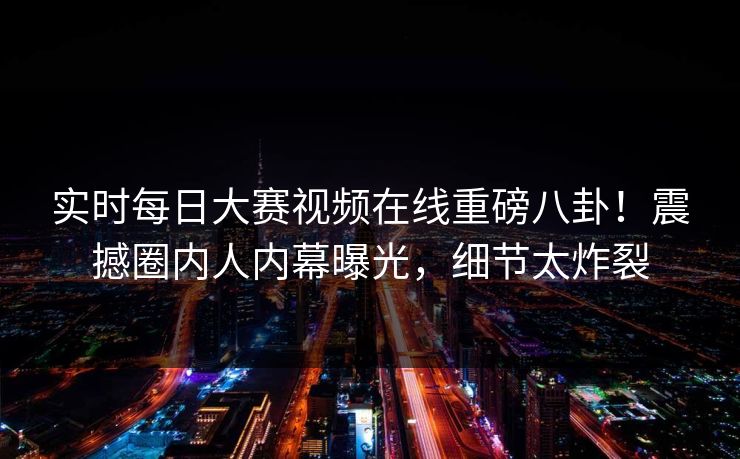 实时每日大赛视频在线重磅八卦！震撼圈内人内幕曝光，细节太炸裂
