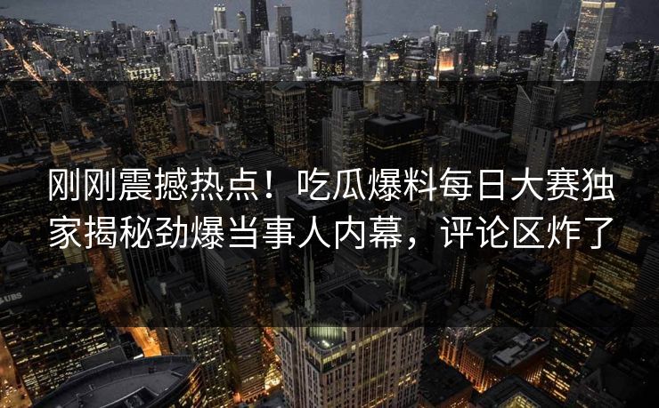 刚刚震撼热点！吃瓜爆料每日大赛独家揭秘劲爆当事人内幕，评论区炸了