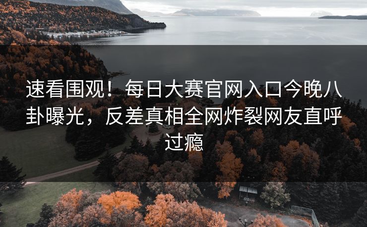 速看围观！每日大赛官网入口今晚八卦曝光，反差真相全网炸裂网友直呼过瘾