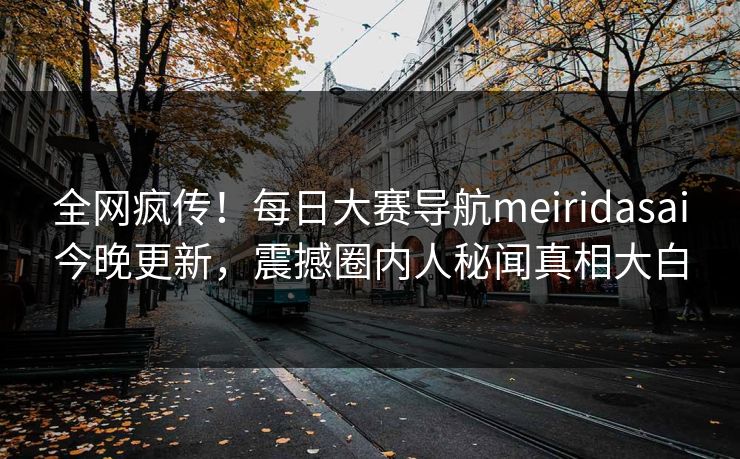 全网疯传！每日大赛导航meiridasai今晚更新，震撼圈内人秘闻真相大白