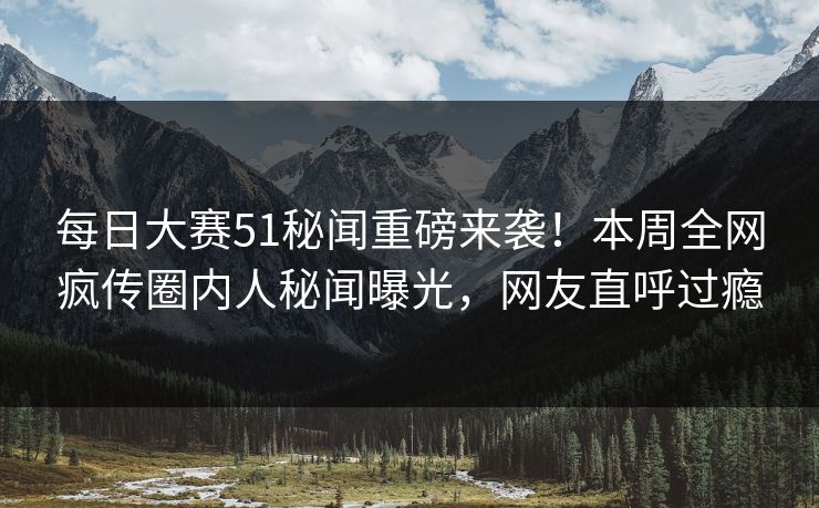 每日大赛51秘闻重磅来袭！本周全网疯传圈内人秘闻曝光，网友直呼过瘾