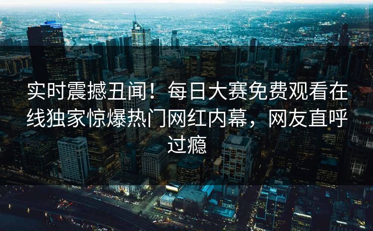 实时震撼丑闻！每日大赛免费观看在线独家惊爆热门网红内幕，网友直呼过瘾