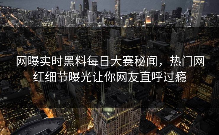 网曝实时黑料每日大赛秘闻，热门网红细节曝光让你网友直呼过瘾