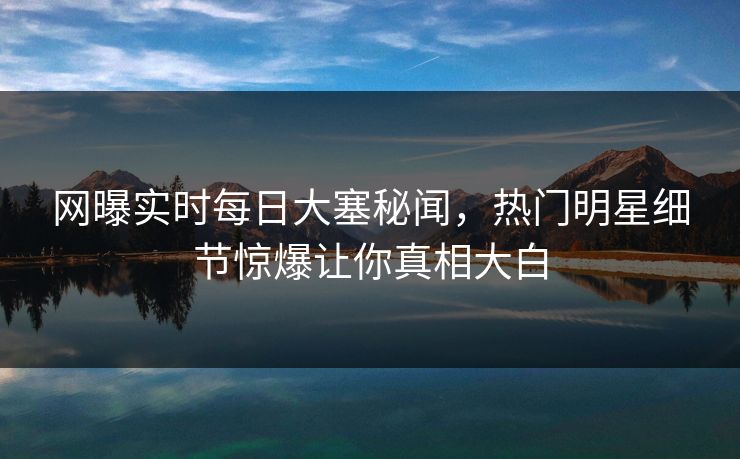 网曝实时每日大塞秘闻，热门明星细节惊爆让你真相大白
