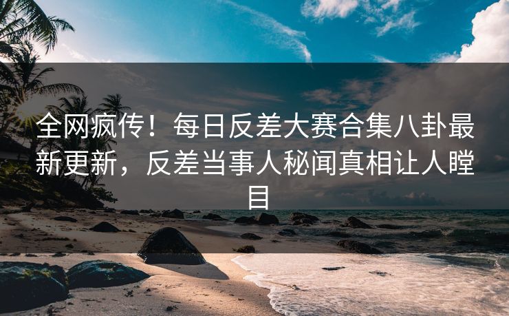全网疯传！每日反差大赛合集八卦最新更新，反差当事人秘闻真相让人瞠目