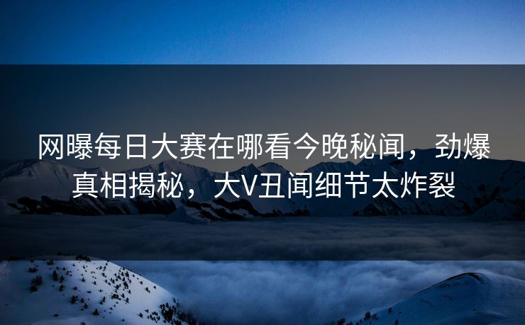 网曝每日大赛在哪看今晚秘闻，劲爆真相揭秘，大V丑闻细节太炸裂