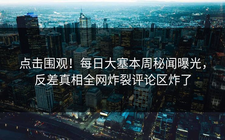 点击围观！每日大塞本周秘闻曝光，反差真相全网炸裂评论区炸了