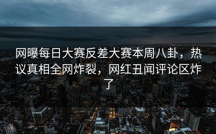 网曝每日大赛反差大赛本周八卦，热议真相全网炸裂，网红丑闻评论区炸了