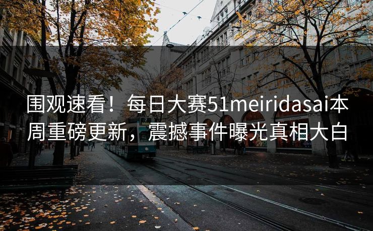 围观速看！每日大赛51meiridasai本周重磅更新，震撼事件曝光真相大白