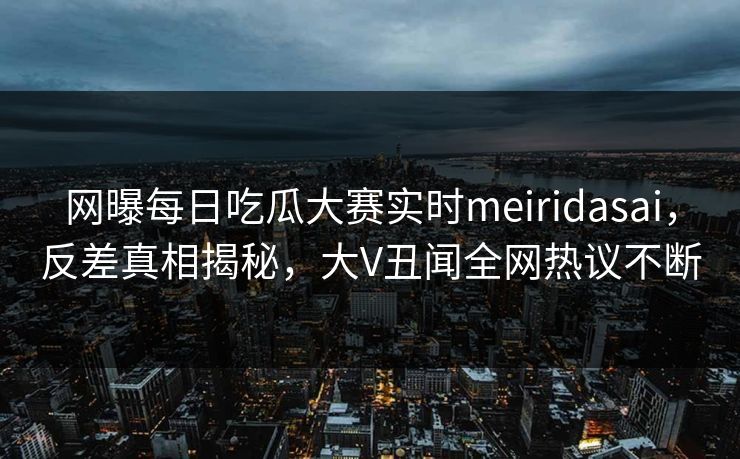 网曝每日吃瓜大赛实时meiridasai，反差真相揭秘，大V丑闻全网热议不断