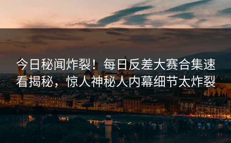 今日秘闻炸裂！每日反差大赛合集速看揭秘，惊人神秘人内幕细节太炸裂