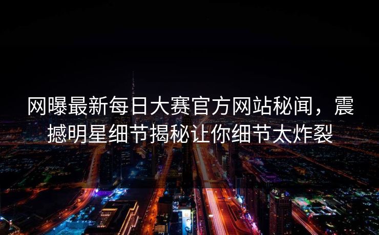 网曝最新每日大赛官方网站秘闻，震撼明星细节揭秘让你细节太炸裂