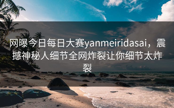 网曝今日每日大赛yanmeiridasai，震撼神秘人细节全网炸裂让你细节太炸裂