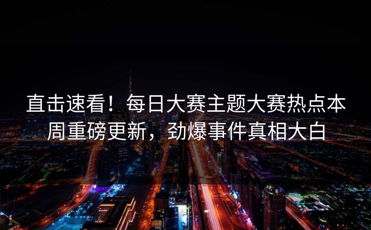 直击速看！每日大赛主题大赛热点本周重磅更新，劲爆事件真相大白