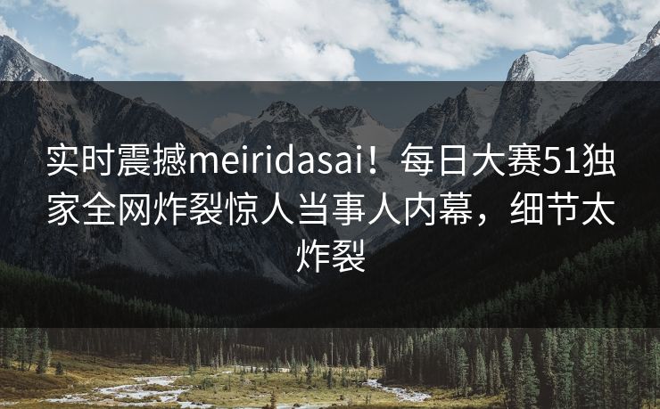 实时震撼meiridasai！每日大赛51独家全网炸裂惊人当事人内幕，细节太炸裂