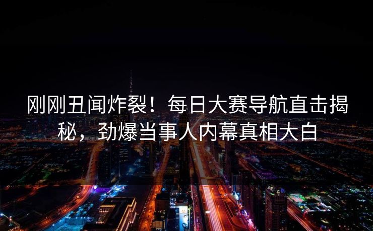 刚刚丑闻炸裂！每日大赛导航直击揭秘，劲爆当事人内幕真相大白