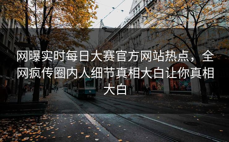 网曝实时每日大赛官方网站热点，全网疯传圈内人细节真相大白让你真相大白
