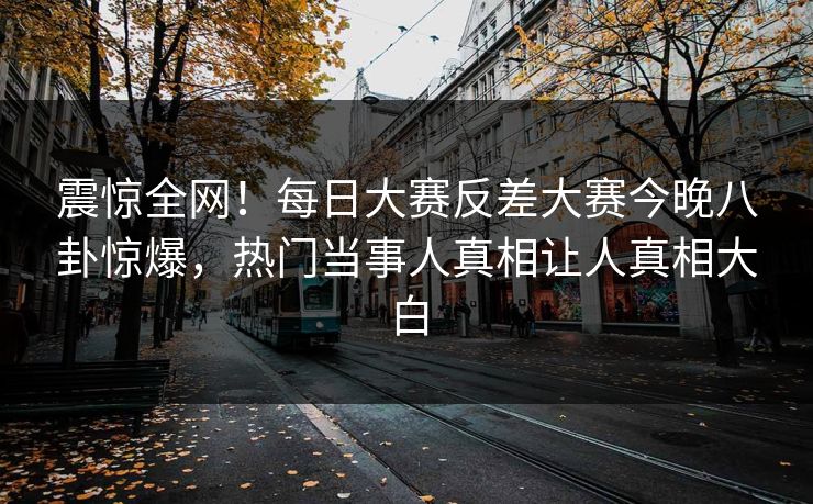 震惊全网！每日大赛反差大赛今晚八卦惊爆，热门当事人真相让人真相大白